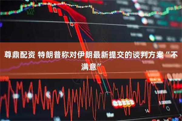 尊鼎配资 特朗普称对伊朗最新提交的谈判方案“不满意”