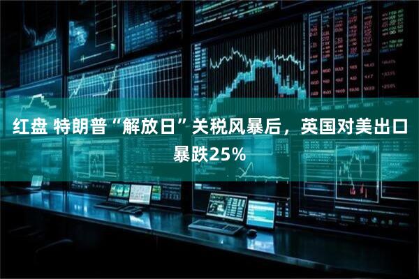 红盘 特朗普“解放日”关税风暴后，英国对美出口暴跌25%